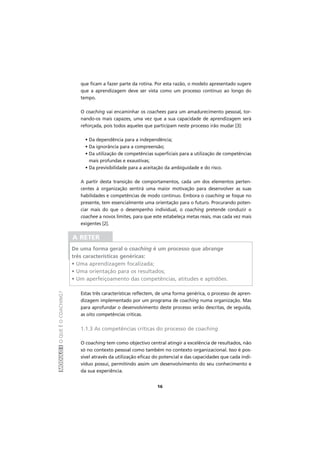 MÓDULOIOQUEÉOCOACHING?
16
que ficam a fazer parte da rotina. Por esta razão, o modelo apresentado sugere
que a aprendizagem deve ser vista como um processo contínuo ao longo do
tempo.
O coaching vai encaminhar os coachees para um amadurecimento pessoal, tor-
nando-os mais capazes, uma vez que a sua capacidade de aprendizagem será
reforçada, pois todos aqueles que participam neste processo irão mudar [3]:
• Da dependência para a independência;
• Da ignorância para a compreensão;
• Da utilização de competências superficiais para a utilização de competências
mais profundas e exaustivas;
• Da previsibilidade para a aceitação da ambiguidade e do risco.
A partir desta transição de comportamentos, cada um dos elementos perten-
centes à organização sentirá uma maior motivação para desenvolver as suas
habilidades e competências de modo contínuo. Embora o coaching se foque no
presente, tem essencialmente uma orientação para o futuro. Procurando poten-
ciar mais do que o desempenho individual, o coaching pretende conduzir o
coachee a novos limites, para que este estabeleça metas reais, mas cada vez mais
exigentes [2].
Estas três características reflectem, de uma forma genérica, o processo de apren-
dizagem implementado por um programa de coaching numa organização. Mas
para aprofundar o desenvolvimento deste processo serão descritas, de seguida,
as oito competências críticas.
1.1.3 As competências críticas do processo de coaching
O coaching tem como objectivo central atingir a excelência de resultados, não
só no contexto pessoal como também no contexto organizacional. Isso é pos-
sível através da utilização eficaz do potencial e das capacidades que cada indi-
víduo possui, permitindo assim um desenvolvimento do seu conhecimento e
da sua experiência.
A RETER
De uma forma geral o coaching é um processo que abrange
três características genéricas:
• Uma aprendizagem focalizada;
• Uma orientação para os resultados;
• Um aperfeiçoamento das competências, atitudes e aptidões.
 