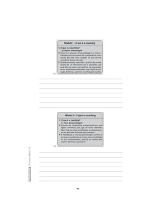 62
FORMADORTRANSPARÊNCIAS
1. O que é o coaching?
1.2 Fases de aprendizagem
1ª Antes de o processo de aprendizagem se iniciar, o
indivíduo está num estado de incompetência incon-
sciente, pois está numa condição em que não tem
consciência de que não sabe.
2ª Quando se começa a perceber o quanto não se sabe,
resulta daí um desconforto que é assustador, pois
pode pôr em causa a permanência na organização,
sendo muito importantes nesta fase o apoio e moti-
vação, de forma a aumentar a confiança do coachee.
Módulo I – O que é o coaching
1. O que é o coaching?
1.2 Fases de aprendizagem
3ª Aumento da competência, acompanhada por uma
ligeira consciência para agir de forma diferente.
Nesta fase, as novas competências e comportamen-
tos são aplicados de forma autoconsciente.
4º À medida que o nível de aprendizagem aumenta e
as novas competências se tornam mais consolidadas
no seu comportamento, estas já são aceites pelo
coachee de forma inconsciente.
Módulo I – O que é o coaching
15
16
 