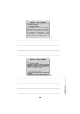 63
TRANSPARÊNCIASFORMADOR
1. O que é o coaching?
1.2 Fases de aprendizagem
Embora o ciclo esteja completo, quando os indivíduos
executam determinada tarefa durante um longo perío-
do de tempo, por vezes são adoptados maus hábitos
que ficam a fazer parte da rotina, sugerindo o mode-
lo, por esta razão, que a aprendizagem deva ser vista
como um processo contínuo ao longo do tempo.
Módulo I – O que é o coaching
1. O que é o coaching?
1.2 Fases de aprendizagem
A participação num processo de coaching resulta numa
mudança, pois o coachee é orientado para um amadure-
cimento pessoal que o torna mais capaz, uma vez que a
capacidade de aprendizagem é reforçada.
A mudança de comportamento varia da:
• Dependência para a independência;
• Ignorância para a compreensão;
• Utilização de competências superficiais para as mais
exaustivas;
• Previsibilidade para a aceitação da ambiguidade e risco.
Módulo I – O que é o coaching
17
18
 