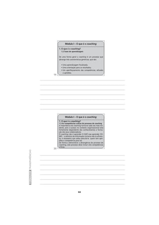 64
FORMADORTRANSPARÊNCIAS
1. O que é o coaching?
1.2 Fases de aprendizagem
De uma forma geral o coaching é um processo que
abrange três características genéricas, que são:
• Uma aprendizagem focalizada;
• Uma orientação para os resultados;
• Um aperfeiçoamento das competências, atitudes
e aptidões.
Módulo I – O que é o coaching
1. O que é o coaching?
1.3 As competências críticas do processo de coaching
A importância do coaching torna-se cada vez mais evi-
dente, pois o sucesso no contexto organizacional está
fortemente dependente dos conhecimentos e forma-
ção dos seus colaboradores.
O coaching não é aprender O QUÊ mas aprender CO-
MO - o domínio da informação correcta não é suficien-
te, é necessário que saiba executá-la quem tem apti-
dões e competência para tal.
De forma a demonstrar a abrangência do processo de
coaching, este processo deve incluir oito competências
criticas.
Módulo I – O que é o coaching
19
20
 