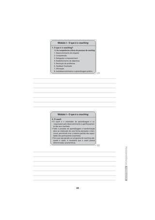 65
TRANSPARÊNCIASFORMADOR
1. O que é o coaching?
1.3 As competências críticas do processo de coaching
1. Desenvolvimento de empatia
2. Compreensão
3. Delegação e empowerment
4. Estabelecimento de objectivos
5. Resolução de problemas
6. Feedback focalizado
7. Afirmação
8. Autodesenvolvimento e aprendizagem prática
Módulo I – O que é o coaching
2. O coach
• O coach é o orientador de aprendizagem e co-
-responsável pelo desenvolvimento e aperfeiçoamen-
to dos seus coachees;
• Todo o processo de aprendizagem e transformação
deve ser elaborado de uma forma planeada e inten-
cional, permitindo tirar o máximo partido das capaci-
dades dos participantes (coachees);
• Para que seja gerado um programa de coaching ade-
quado e capaz, é necessário que o coach possua
determinadas características.
Módulo I – O que é o coaching
21
22
 