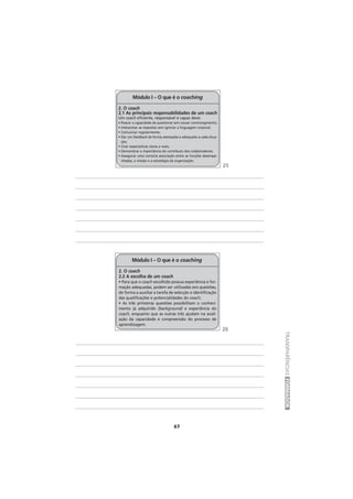 67
TRANSPARÊNCIASFORMADOR
2. O coach
2.1 As principais responsabilidades de um coach
Um coach eficiente, responsável e capaz deve:
• Possuir a capacidade de questionar sem causar constrangimento;
• Interpretar as respostas sem ignorar a linguagem corporal;
• Comunicar regularmente;
• Dar um feedback de forma atempada e adequado a cada situa-
ção;
• Criar expectativas claras e reais;
• Demonstrar a importância do contributo dos colaboradores;
• Assegurar uma correcta associação entre as funções desempe-
nhadas, a missão e a estratégia da organização.
Módulo I – O que é o coaching
2. O coach
2.2 A escolha de um coach
• Para que o coach escolhido possua experiência e for-
mação adequadas, podem ser utilizadas seis questões,
de forma a auxiliar a tarefa de selecção e identificação
das qualificações e potencialidades do coach;
• As três primeiras questões possibilitam o conheci-
mento já adquirido (background) e experiência do
coach, enquanto que as outras três ajudam na avali-
ação da capacidade e compreensão do processo de
aprendizagem.
Módulo I – O que é o coaching
25
26
 