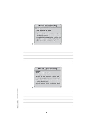 68
FORMADORTRANSPARÊNCIAS
2. O coach
2.2 A escolha de um coach
• Com que tipo de pessoas já trabalhou? Quais os
resultados alcançados?
• Onde desempenhou o seu melhor trabalho? Com
que tipo de pessoas e assuntos trabalha melhor?
• O que é que o faria desistir e porquê?
Módulo I – O que é o coaching
2. O coach
2.2 A escolha de um coach
• Como é que determina aquilo que é
necessário para um melhor funcionamento?
• Como é que me vai ajudar a aprender novas
formas de fazer coisas?
• Como assegura que se conseguirão resulta-
dos?
Módulo I – O que é o coaching
27
28
 