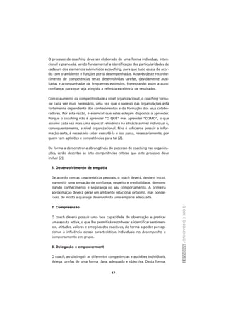 OQUEÉOCOACHING?MÓDULOI
17
O processo de coaching deve ser elaborado de uma forma individual, inten-
cional e planeada, sendo fundamental a identificação das particularidades de
cada um dos elementos submetidos a coaching, para que tudo esteja de acor-
do com o ambiente e funções por si desempenhadas. Através deste reconhe-
cimento de competências serão desenvolvidas tarefas, devidamente auxi-
liadas e acompanhadas de frequentes estímulos, fomentando assim a auto-
confiança, para que seja atingida a referida excelência de resultados.
Com o aumento da competitividade a nível organizacional, o coaching torna-
-se cada vez mais necessário, uma vez que o sucesso das organizações está
fortemente dependente dos conhecimentos e da formação dos seus colabo-
radores. Por esta razão, é essencial que estes estejam dispostos a aprender.
Porque o coaching não é aprender “O QUÊ” mas aprender “COMO”, o que
assume cada vez mais uma especial relevância na eficácia a nível individual e,
consequentemente, a nível organizacional. Não é suficiente possuir a infor-
mação certa, é necessário saber executá-la e isso passa, necessariamente, por
quem tem aptidões e competências para tal [2].
De forma a demonstrar a abrangência do processo de coaching nas organiza-
ções, serão descritas as oito competências críticas que este processo deve
incluir [2]:
1. Desenvolvimento de empatia
De acordo com as características pessoais, o coach deverá, desde o início,
transmitir uma sensação de confiança, respeito e credibilidade, demons-
trando conhecimento e segurança no seu comportamento. A primeira
aproximação deverá gerar um ambiente relacional próximo, mas ponde-
rado, de modo a que seja desenvolvida uma empatia adequada.
2. Compreensão
O coach deverá possuir uma boa capacidade de observação e praticar
uma escuta activa, o que lhe permitirá reconhecer e identificar sentimen-
tos, atitudes, valores e emoções dos coachees, de forma a poder percep-
cionar a influência dessas características individuais no desempenho e
comportamento em grupo.
3. Delegação e empowerment
O coach, ao distinguir as diferentes competências e aptidões individuais,
delega tarefas de uma forma clara, adequada e objectiva. Desta forma,
 
