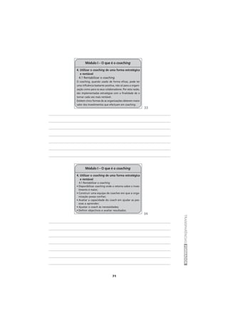 71
TRANSPARÊNCIASFORMADOR
4. Utilizar o coaching de uma forma estratégica
e rentável
4.1 Rentabilizar o coaching
O coaching, quando usado de forma eficaz, pode ter
uma influência bastante positiva, não só para a organi-
zação como para os seus colaboradores. Por esta razão,
são implementadas estratégias com a finalidade de o
tornar cada vez mais rentável.
Existem cinco formas de as organizações obterem maior
valor dos investimentos que efectuam em coaching.
Módulo I – O que é o coaching
4. Utilizar o coaching de uma forma estratégica
e rentável
4.1 Rentabilizar o coaching
• Disponibilizar coaching onde o retorno sobre o inves-
timento é maior;
• Construir uma equipa de coaches em que a orga-
nização possa confiar;
• Avaliar a capacidade do coach em ajudar as pes-
soas a aprender;
• Ajustar o coach às necessidades;
• Definir objectivos e avaliar resultados.
Módulo I – O que é o coaching
33
34
 
