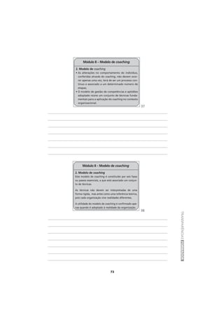 73
TRANSPARÊNCIASFORMADOR
2. Modelo de coaching
• As alterações no comportamento do indivíduo,
conferidas através do coaching, não devem ocor-
rer apenas uma vez, terá de ser um processo con-
tínuo e associado a um determinado número de
etapas;
• O modelo de gestão de competências e aptidões
adoptado reúne um conjunto de técnicas funda-
mentais para a aplicação do coaching no contexto
organizacional.
Módulo II – Modelo de coaching
2. Modelo de coaching
Este modelo de coaching é constituído por seis fases
ou passos essenciais, a que está associado um conjun-
to de técnicas.
As técnicas não devem ser interpretadas de uma
forma rígida, mas antes como uma referência teórica,
pois cada organização vive realidades diferentes.
A utilidade do modelo de coaching é confirmado ape-
nas quando é adoptado à realidade da organização.
Módulo II – Modelo de coaching
37
38
 