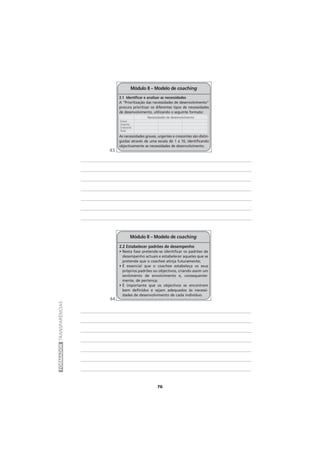 76
FORMADORTRANSPARÊNCIAS
Módulo II – Modelo de coaching
2.2 Estabelecer padrões de desempenho
• Nesta fase pretende-se identificar os padrões de
desempenho actuais e estabelecer aqueles que se
pretende que o coachee atinja futuramente;
• É essencial que o coachee estabeleça os seus
próprios padrões ou objectivos, criando assim um
sentimento de envolvimento e, consequente-
mente, de pertença;
• É importante que os objectivos se encontrem
bem definidos e sejam adequados às necessi-
dades de desenvolvimento de cada indivíduo.
Módulo II – Modelo de coaching
2.1 Identificar e analisar as necessidades
A “Prioritização das necessidades de desenvolvimento”
procura prioritizar os diferentes tipos de necessidades
de desenvolvimento, utilizando o seguinte formato:
As necessidades graves, urgentes e crescentes são distin-
guidas através de uma escala de 1 a 10, identificando
objectivamente as necessidades de desenvolvimento.
Grave
Urgente
Crescente
Total
Necessidades de desenvolvimento
43
44
 