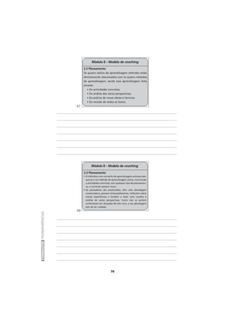 78
FORMADORTRANSPARÊNCIAS
Módulo II – Modelo de coaching
2.3 Planeamento
• O indivíduo com um estilo de aprendizagem activista ade-
qua-se a um método de aprendizagem activa, recorrendo
a actividades concretas, sem qualquer tipo de planeamen-
to, e correndo sempre riscos;
• Os pensadores são preservados, têm uma abordagem
conservadora, pensam antecipadamente, reflectem sobre
outras experiências e tendem a fazer uma recolha e
análise de várias perspectivas. Como não se sentem
confortáveis em situações de alto risco, a sua abordagem
tem de ser cuidada.
Módulo II – Modelo de coaching
2.3 Planeamento
Os quatro estilos de aprendizagem referidos estão
directamente relacionados com os quatro métodos
de aprendizagem, sendo essa aprendizagem feita
através:
• De actividades concretas;
• Da análise das várias perspectivas;
• Da prática de novas ideias e técnicas;
• Da revisão de todos os factos.
47
48
 