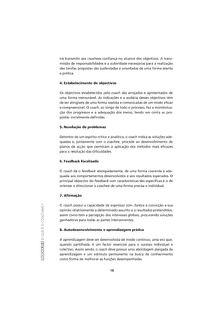 MÓDULOIOQUEÉOCOACHING?
18
irá transmitir aos coachees confiança no alcance dos objectivos. A trans-
missão de responsabilidades e a autoridade necessárias para a realização
das tarefas propostas são sustentadas e orientadas de uma forma atenta
e prática.
4. Estabelecimento de objectivos
Os objectivos estabelecidos pelo coach são arrojados e apresentados de
uma forma mensurável. As indicações e a audácia desses objectivos têm
de ser atingíveis de uma forma realista e comunicadas de um modo eficaz
e compreensível. O coach, ao longo de todo o processo, faz a monitoriza-
ção dos progressos e a adequação dos meios, tendo em conta as pro-
postas inicialmente definidas.
5. Resolução de problemas
Detentor de um espírito crítico e analítico, o coach indica as soluções ade-
quadas e, juntamente com o coachee, procede ao desenvolvimento de
planos de acção que permitam a aplicação dos métodos mais eficazes
para a resolução das dificuldades.
6. Feedback focalizado
O coach dá o feedback atempadamente, de uma forma coerente e ade-
quada aos comportamentos desenvolvidos e aos resultados esperados. O
principal objectivo do feedback com características tão específicas é o de
orientar e direccionar o coachee de uma forma precisa e individual.
7. Afirmação
O coach possui a capacidade de expressar com clareza e convicção a sua
opinião relativamente a determinado assunto e a resultados pretendidos,
assim como tem a percepção dos interesses globais, procurando soluções
ganhadoras para todas as partes intervenientes.
8. Autodesenvolvimento e aprendizagem prática
A aprendizagem deve ser desenvolvida de modo contínuo, uma vez que,
quando partilhada, é um factor essencial para o sucesso individual e
colectivo. Assim sendo, o coach deve possuir uma abordagem alargada da
aprendizagem e um estímulo permanente na busca de conhecimento
como forma de melhorar as funções desempenhadas.
 