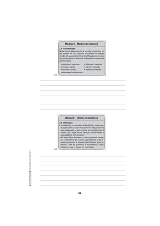 84
FORMADORTRANSPARÊNCIAS
Módulo II – Modelo de coaching
2.4 Motivação
• Actualmente, a motivação é identificada pelas orga-
nizações como o factor mais difícil na relação com os
seus colaboradores, pois motivar um indivíduo não é
tarefa fácil, exige muita atenção, sensibilidade e
capacidade de comunicação;
• Ao longo deste processo, o coach pretende fortale-
cer a consciência do coachee, apercebendo-se de ta-
lentos potenciais, e, quando identificados, abre ca-
minhos a fim de aumentar a auto-estima e auto-
respeito, o que se traduz em motivação.
Módulo II – Modelo de coaching
2.3 Planeamento
Nesta fase de planeamento, é também importante ter
em atenção os 7M’s, que são um sistema de catego-
rizarão útil que vai permitir a identificação dos recursos
que podem estar ao dispor na realização do processo de
aprendizagem.
• Machines / máquinas
• Money / capital
• Minutes / tempo
• Manpower/ mão-de-obra
• Materials / materiais
• Market / mercado
• Methods / métodos
59
60
 