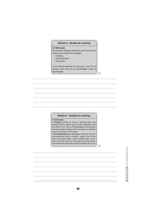 85
2.4 Motivação
Para alcançar a desejada evolução do ponto de vista moti-
vacional, são utilizadas três estratégias:
• Flooding;
• Dessensibilização;
• Visualização.
A sua utilização depende do juízo que o coach faz do
coachee, assim como da sua personalidade e estilo de
aprendizagem.
Módulo II – Modelo de coaching
2.4 Motivação
• Flooding Consiste em lançar o indivíduo para uma
situação difícil e esperar que ele reaja, deixando-o por
sua conta e risco. Esta é uma abordagem arriscada pois,
enquanto alguns reagem de forma positiva ao desafio,
outros não resistem e fracassam.
• Dessensibilização Esta abordagem é feita de uma for-
ma progressiva, sendo o coachee levado a sair da sua
zona de conforto, passo a passo. Embora seja um pro-
cesso mais lento, torna-se mais seguro, pois são realiza-
das diversas simulações de situações possíveis de ocorrer.
Módulo II – Modelo de coaching
85
TRANSPARÊNCIASFORMADOR
61
62
 