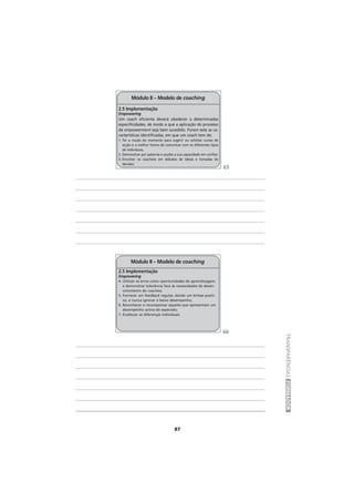 87
TRANSPARÊNCIASFORMADOR
2.5 Implementação
Empowering
Um coach eficiente deverá obedecer a determinadas
especificidades, de modo a que a aplicação do processo
de empowerment seja bem sucedido. Foram sete as ca-
racterísticas identificadas, em que um coach tem de:
1. Ter a noção do momento para sugerir ou solicitar cursos de
acção e a melhor forma de comunicar com os diferentes tipos
de indivíduos;
2. Demonstrar por palavras e acções a sua capacidade em confiar;
3. Envolver os coachees em debates de ideias e tomadas de
decisão;
Módulo II – Modelo de coaching
2.5 Implementação
Empowering
4. Utilizar os erros como oportunidades de aprendizagem,
e demonstrar tolerância face às necessidades de desen-
volvimento do coachee;
5. Fornecer um feedback regular, dando um ênfase positi-
vo, e nunca ignorar o baixo desempenho;
6. Reconhecer e recompensar aqueles que apresentam um
desempenho acima do esperado;
7. Enaltecer as diferenças individuais.
Módulo II – Modelo de coaching
65
66
 