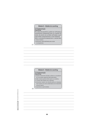 88
FORMADORTRANSPARÊNCIAS
Módulo II – Modelo de coaching
2.5 Implementação
Empowering
3. Desafiar eficazmente decisões, políticas ou procedimen-
tos, mas sempre sugerindo ideias alternativas;
4. Saber sempre quando solicitar apoio ou conselhos;
5. Ir sempre além daquilo que é esperado;
6. Demonstrar sempre uma atitude positiva em desempe-
nhar funções com outros colaboradores com modos dife-
rentes de operar;
7. Aproveitar as oportunidades.
Módulo II – Modelo de coaching
2.5 Implementação
Empowering
Por ordem de importância, podem ser verificadas as
características fundamentais para um coachee efi-
ciente, de acordo com as falhas verificadas na apli-
cação destes comportamentos a nível individual.
Assim, no processo de empowerment, o coachee deve:
1. Tomar iniciativa;
2. Demonstrar responsabilidade pelas acções
e consequências;
67
68
 