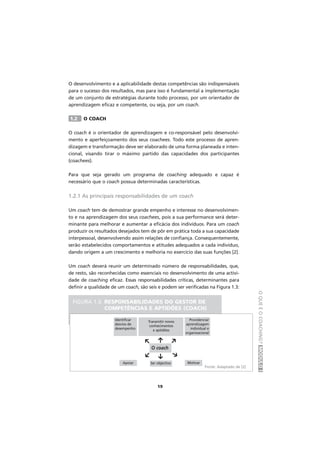 OQUEÉOCOACHING?MÓDULOI
19
O desenvolvimento e a aplicabilidade destas competências são indispensáveis
para o sucesso dos resultados, mas para isso é fundamental a implementação
de um conjunto de estratégias durante todo processo, por um orientador de
aprendizagem eficaz e competente, ou seja, por um coach.
1.2 O COACH
O coach é o orientador de aprendizagem e co-responsável pelo desenvolvi-
mento e aperfeiçoamento dos seus coachees. Todo este processo de apren-
dizagem e transformação deve ser elaborado de uma forma planeada e inten-
cional, visando tirar o máximo partido das capacidades dos participantes
(coachees).
Para que seja gerado um programa de coaching adequado e capaz é
necessário que o coach possua determinadas características.
1.2.1 As principais responsabilidades de um coach
Um coach tem de demostrar grande empenho e interesse no desenvolvimen-
to e na aprendizagem dos seus coachees, pois a sua performance será deter-
minante para melhorar e aumentar a eficácia dos indivíduos. Para um coach
produzir os resultados desejados tem de pôr em prática toda a sua capacidade
interpessoal, desenvolvendo assim relações de confiança. Consequentemente,
serão estabelecidos comportamentos e atitudes adequados a cada indivíduo,
dando origem a um crescimento e melhoria no exercício das suas funções [2].
Um coach deverá reunir um determinado número de responsabilidades, que,
de resto, são reconhecidas como essenciais no desenvolvimento de uma activi-
dade de coaching eficaz. Essas responsabilidades críticas, determinantes para
definir a qualidade de um coach, são seis e podem ser verificadas na Figura 1.3:
FIGURA 1.3. RESPONSABILIDADES DO GESTOR DE
COMPETÊNCIAS E APTIDÕES (COACH)
O coach
f
f
f
f
f
f
Identificar
desvios de
desempenho
Apoiar Ser objectivo Motivar
Providenciar
aprendizagem
individual e
organizacional
Transmitir novos
conhecimentos
e aptidões
Fonte: Adaptado de [2]
 