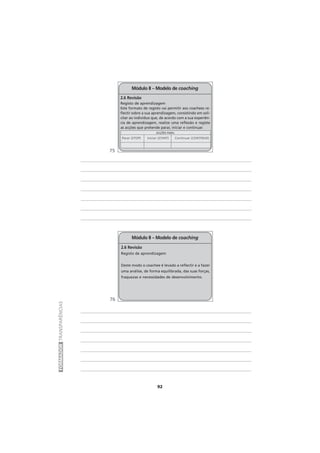 92
FORMADORTRANSPARÊNCIAS
Módulo II – Modelo de coaching
2.6 Revisão
Registo de aprendizagem
Deste modo o coachee é levado a reflectir e a fazer
uma análise, de forma equilibrada, das suas forças,
fraquezas e necessidades de desenvolvimento.
Módulo II – Modelo de coaching
2.6 Revisão
Registo de aprendizagem
Este formato de registo vai permitir aos coachees re-
flectir sobre a sua aprendizagem, consistindo em soli-
citar ao indivíduo que, de acordo com a sua experiên-
cia de aprendizagem, realize uma reflexão e registe
as acções que pretende parar, iniciar e continuar.
ACÇÕES PARA:
Parar (STOP) Iniciar (START) Continuar (CONTINUE)
75
76
 