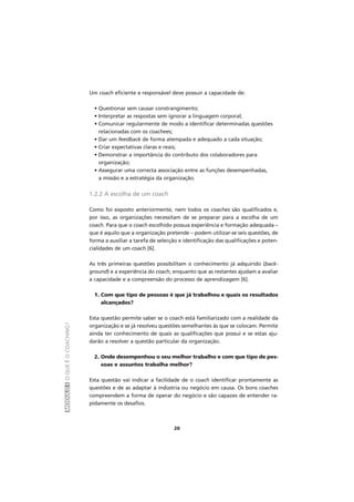 MÓDULOIOQUEÉOCOACHING?
20
Um coach eficiente e responsável deve possuir a capacidade de:
• Questionar sem causar constrangimento;
• Interpretar as respostas sem ignorar a linguagem corporal;
• Comunicar regularmente de modo a identificar determinadas questões
relacionadas com os coachees;
• Dar um feedback de forma atempada e adequado a cada situação;
• Criar expectativas claras e reais;
• Demonstrar a importância do contributo dos colaboradores para
organização;
• Assegurar uma correcta associação entre as funções desempenhadas,
a missão e a estratégia da organização.
1.2.2 A escolha de um coach
Como foi exposto anteriormente, nem todos os coaches são qualificados e,
por isso, as organizações necessitam de se preparar para a escolha de um
coach. Para que o coach escolhido possua experiência e formação adequada –
que é aquilo que a organização pretende – podem utilizar-se seis questões, de
forma a auxiliar a tarefa de selecção e identificação das qualificações e poten-
cialidades de um coach [6].
As três primeiras questões possibilitam o conhecimento já adquirido (back-
ground) e a experiência do coach, enquanto que as restantes ajudam a avaliar
a capacidade e a compreensão do processo de aprendizagem [6].
1. Com que tipo de pessoas é que já trabalhou e quais os resultados
alcançados?
Esta questão permite saber se o coach está familiarizado com a realidade da
organização e se já resolveu questões semelhantes às que se colocam. Permite
ainda ter conhecimento de quais as qualificações que possui e se estas aju-
darão a resolver a questão particular da organização.
2. Onde desempenhou o seu melhor trabalho e com que tipo de pes-
soas e assuntos trabalha melhor?
Esta questão vai indicar a facilidade de o coach identificar prontamente as
questões e de as adaptar à indústria ou negócio em causa. Os bons coaches
compreendem a forma de operar do negócio e são capazes de entender ra-
pidamente os desafios.
 
