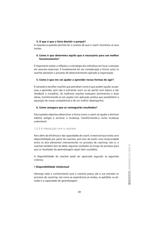 OQUEÉOCOACHING?MÓDULOI
21
3. O que é que o faria desistir e porquê?
A resposta à questão permite ter a certeza de que o coach reconhece os seus
limites.
4. Como é que determina aquilo que é necessário para um melhor
funcionamento?
É importante avaliar a reflexão e a estratégia dos indivíduos em focar a atenção
em assuntos essenciais. É fundamental ter em consideração a forma como os
coaches planeiam o processo de desenvolvimento aplicado à organização.
5. Como é que me vai ajudar a aprender novas formas de agir?
É necessário escolher coaches que percebam como é que podem ajudar as pes-
soas a aprender, pois não é suficiente ouvir ou ser perito num tópico e dar
feedback e conselhos. Os melhores coaches traduzem sentimentos e boas
ideias, transformando-os em acções com aplicação prática que possibilitem a
aquisição de novas competências e de um melhor desempenho.
6. Como assegura que se conseguirão resultados?
Esta questão objectiva determinar a forma como o coach vai ajudar a eliminar
hábitos antigos e accionar a mudança, transformando-a numa mudança
sustentável.
1.2.3 A interacção com o coachee
Para além da eficiência e das capacidades do coach, é essencial que exista uma
disponibilidade por parte do coachee, pois tem de existir uma reciprocidade
entre os dois elementos intervenientes no processo de coaching. Isto é, o
coachee também tem de deter algumas condições ao longo do processo para
que os resultados da aprendizagem sejam bem sucedidos.
A disponibilidade do coachee pode ser apreciada segundo os seguintes
critérios:
• Disponibilidade intelectual
Abrange todo o conhecimento que o coachee possui até à sua entrada no
processo de coaching, tais como as experiências já vividas, as aptidões, as ati-
tudes e a capacidade de aprendizagem.
 