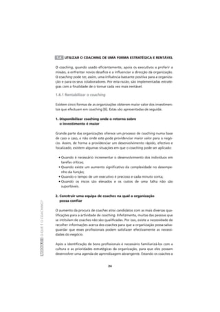 MÓDULOIOQUEÉOCOACHING?
24
1.4 UTILIZAR O COACHING DE UMA FORMA ESTRATÉGICA E RENTÁVEL
O coaching, quando usado eficientemente, apoia os executivos a proferir a
missão, a enfrentar novos desafios e a influenciar a direcção da organização.
O coaching pode ter, assim, uma influência bastante positiva para a organiza-
ção e para os seus colaboradores. Por esta razão, são implementadas estraté-
gias com a finalidade de o tornar cada vez mais rentável.
1.4.1 Rentabilizar o coaching
Existem cinco formas de as organizações obterem maior valor dos investimen-
tos que efectuam em coaching [6]. Estas são apresentadas de seguida:
1. Disponibilizar coaching onde o retorno sobre
o investimento é maior
Grande parte das organizações oferece um processo de coaching numa base
de caso a caso, e não onde este pode providenciar maior valor para o negó-
cio. Assim, de forma a providenciar um desenvolvimento rápido, efectivo e
focalizado, existem algumas situações em que o coaching pode ser aplicado:
• Quando é necessário incrementar o desenvolvimento dos indivíduos em
tarefas críticas;
• Quando existe um aumento significativo da complexidade no desempe-
nho da função;
• Quando o tempo de um executivo é precioso e cada minuto conta;
• Quando os riscos são elevados e os custos de uma falha não são
suportáveis.
2. Construir uma equipa de coaches na qual a organização
possa confiar
O aumento da procura de coaches atrai candidatos com as mais diversas qua-
lificações para a actividade de coaching. Infelizmente, muitas das pessoas que
se intitulam de coaches não são qualificadas. Por isso, existe a necessidade de
recolher informações acerca dos coaches para que a organização possa salva-
guardar que esses profissionais podem satisfazer efectivamente as necessi-
dades do negócio.
Após a identificação de bons profissionais é necessário familiarizá-los com a
cultura e as prioridades estratégicas da organização, para que eles possam
desenvolver uma agenda de aprendizagem abrangente. Estando os coaches a
 