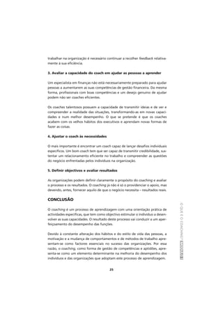 OQUEÉOCOACHING?MÓDULOI
25
trabalhar na organização é necessário continuar a recolher feedback relativa-
mente à sua eficiência.
3. Avaliar a capacidade do coach em ajudar as pessoas a aprender
Um especialista em finanças não está necessariamente preparado para ajudar
pessoas a aumentarem as suas competências de gestão financeira. Da mesma
forma, profissionais com boas competências e um desejo genuíno de ajudar
podem não ser coaches eficientes.
Os coaches talentosos possuem a capacidade de transmitir ideias e de ver e
compreender a realidade das situações, transformando-as em novas capaci-
dades e num melhor desempenho. O que se pretende é que os coaches
acabem com os velhos hábitos dos executivos e aprendam novas formas de
fazer as coisas.
4. Ajustar o coach às necessidades
O mais importante é encontrar um coach capaz de lançar desafios individuais
específicos. Um bom coach tem que ser capaz de transmitir credibilidade, sus-
tentar um relacionamento eficiente no trabalho e compreender as questões
do negócio enfrentadas pelos indivíduos na organização.
5. Definir objectivos e avaliar resultados
As organizações podem definir claramente o propósito do coaching e avaliar
o processo e os resultados. O coaching já não é só o providenciar o apoio, mas
devendo, antes, fornecer aquilo de que o negócio necessita – resultados reais.
CONCLUSÃO
O coaching é um processo de aprendizagem com uma orientação prática de
actividades específicas, que tem como objectivo estimular o indivíduo a desen-
volver as suas capacidades. O resultado deste processo vai conduzir a um aper-
feiçoamento do desempenho das funções.
Devido à constante alteração dos hábitos e do estilo de vida das pessoas, a
motivação e a mudança de comportamentos e de métodos de trabalho apre-
sentam-se como factores essenciais no sucesso das organizações. Por essa
razão, o coaching, como forma de gestão de competências e aptidões, apre-
senta-se como um elemento determinante na melhoria do desempenho dos
indivíduos e das organizações que adoptam este processo de aprendizagem.
 
