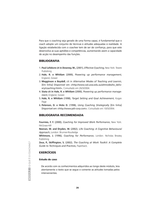 MÓDULOIOQUEÉOCOACHING?
26
Para que o coaching seja gerado de uma forma capaz, é fundamental que o
coach adopte um conjunto de técnicas e atitudes adequadas à realidade. A
ligação estabelecida com o coachee tem de ser de confiança, para que este
desenvolva as suas aptidões e competências, aumentando assim a capacidade
de acção no desempenho das funções.
BIBLIOGRAFIA
1. Paul Lefebvre cit in Downey, M., (2001), Effective Coaching, New York: Texere
Publishing
2. Hale, R. e Whitlam (2000), Powering up performance management,
England, Gower
3. Megginson e Boydell, cit in Alternative Modes of Teaching and Learnin,
[Em linha] Disponível em <http://www.csd.uwa.edu.au/altmodes/to_deliv-
ery/coaching.html>. Consultado em 26/3/2004.
4. Stata cit in Hale, R. e Whitlam (2000), Powering up performance manage-
ment, England, Gower
5. Hale, R. e Whitlam (1998), Target Setting and Goal Achievement, Kogan
Page
6. Peterson, D. e Hicks D. (1998), Using Coaching Strategically [Em linha]
Disponível em <http://www.pdi-corp.com>. Consultado em 10/3/2004.
BIBLIOGRAFIA RECOMENDADA
Fournies, F. F. (2000), Coaching for Improved Work Performance, New York:
McGraw-Hill
Neenan, M. and Dryden, W. (2002), Life Coaching: A Cognitive Behavioural
Approach, London: Brunner-Routledge
Whitmore, J. (1996), Coaching for Performance, London: Nicholas Brealey
Publishing
Zeus, P., Skiffington, S. (2002), The Coaching at Work Toolkit: A Complete
Guide to Techniques and Practices, Paperback.
EXERCÍCIOS
Estudo de caso
De acordo com os conhecimentos adquiridos ao longo deste módulo, leia
atentamente o texto que se segue e comente as atitudes tomadas pelos
intervenientes.
 