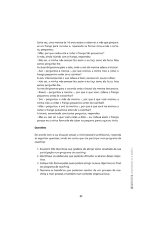 OQUEÉOCOACHING?MÓDULOI
27
Certa vez, uma menina de 10 anos estava a observar a mãe que prepara-
va um frango para cozinhar e, reparando na forma como a mãe o corta-
va, perguntou:
- Mãe, por que razão está a cortar o frango tão pequenino?
A mãe, ainda lidando com o frango, respondeu:
- Não sei, a minha mãe sempre fez assim e eu faço como ela fazia. Mas
vamos perguntar-lhe.
As duas dirigiram-se para a sala, onde a avó da menina estava a tricotar.
- Avó – perguntou a menina –, por que ensinou a minha mãe a cortar o
frango pequenino antes de o cozinhar?
A avó, interrompendo o que estava a fazer, pensou um pouco e disse:
- Não sei, a minha mãe sempre fez assim e eu faço como ela fazia. Mas
vamos perguntar-lhe.
As três dirigiram-se para a varanda onde a bisavó da menina descansava.
- Bisavó – perguntou a menina –, por que é que você cortava o frango
pequenino antes de o cozinhar?
- Sim – perguntou a mãe da menina –, por que é que você ensinou a
minha mãe a cortar o frango pequenino antes de cozinhar?
- Mãe – perguntou a avó da menina –, por que é que você me ensinou a
cortar o frango pequenino antes de o cozinhar?
A bisavó, assombrada com tantas perguntas, respondeu:
- Mas eu não sei o que vocês estão a dizer... eu cortava assim o frango
porque era a única forma de ele caber na pequena panela que eu tinha.
Questões
De acordo com a sua situação actual, a nível pessoal e profissional, responda
às seguintes questões, tendo em conta que iria participar num programa de
coaching:
1. Enumere três objectivos que gostaria de atingir como resultado da sua
participação num programa de coaching.
2. Identifique os obstáculos que poderão dificultar o alcance desses objec-
tivos.
3. Indique três formas pelas quais poderá atingir os seus objectivos no final
do programa de coaching.
4. Descreva os benefícios que poderiam resultar de um processo de coa-
ching a nível pessoal, e também num contexto organizacional.
 