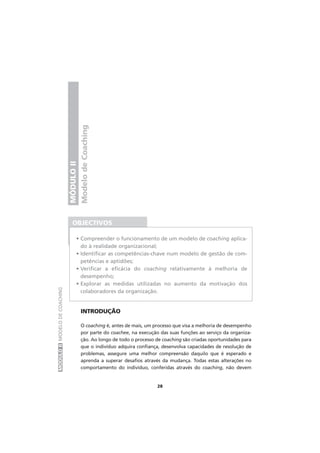 MÓDULOIIMODELODECOACHING
28
ModelodeCoaching
MÓDULOII
INTRODUÇÃO
O coaching é, antes de mais, um processo que visa a melhoria de desempenho
por parte do coachee, na execução das suas funções ao serviço da organiza-
ção. Ao longo de todo o processo de coaching são criadas oportunidades para
que o indivíduo adquira confiança, desenvolva capacidades de resolução de
problemas, assegure uma melhor compreensão daquilo que é esperado e
aprenda a superar desafios através da mudança. Todas estas alterações no
comportamento do indivíduo, conferidas através do coaching, não devem
OBJECTIVOS
• Compreender o funcionamento de um modelo de coaching aplica-
do à realidade organizacional;
• Identificar as competências-chave num modelo de gestão de com-
petências e aptidões;
• Verificar a eficácia do coaching relativamente à melhoria de
desempenho;
• Explorar as medidas utilizadas no aumento da motivação dos
colaboradores da organização.
 