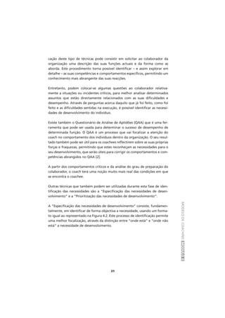 MODELODECOACHINGMÓDULOII
31
cação deste tipo de técnicas pode consistir em solicitar ao colaborador da
organização uma descrição das suas funções actuais e da forma como as
aborda. Este procedimento torna possível identificar – e assim explorar em
detalhe – as suas competências e comportamentos específicos, permitindo um
conhecimento mais abrangente das suas reacções.
Entretanto, podem colocar-se algumas questões ao colaborador relativa-
mente a situações ou incidentes críticos, para melhor analisar determinados
assuntos que estão directamente relacionados com as suas dificuldades e
desempenho. Através de perguntas acerca daquilo que já foi feito, como foi
feito e as dificuldades sentidas na execução, é possível identificar as necessi-
dades de desenvolvimento do indivíduo.
Existe também o Questionário de Análise de Aptidões (QAA) que é uma fer-
ramenta que pode ser usada para determinar o sucesso de desempenho de
determinada função. O QAA é um processo que vai focalizar a atenção do
coach no comportamento dos indivíduos dentro da organização. O seu resul-
tado também pode ser útil para os coachees reflectirem sobre as suas próprias
forças e fraquezas, permitindo que estes reconheçam as necessidades para o
seu desenvolvimento, que serão úteis para corrigir os comportamentos e com-
petências abrangidos no QAA [2].
A partir dos comportamentos críticos e da análise do grau de preparação do
colaborador, o coach terá uma noção muito mais real das condições em que
se encontra o coachee.
Outras técnicas que também podem ser utilizadas durante esta fase de iden-
tificação das necessidades são a “Especificação das necessidades de desen-
volvimento” e a “Prioritização das necessidades de desenvolvimento”.
A “Especificação das necessidades de desenvolvimento” consiste, fundamen-
talmente, em identificar de forma objectiva a necessidade, usando um forma-
to igual ao representado na Figura 4.2. Este processo de identificação permite
uma melhor focalização, através da distinção entre “onde está” e “onde não
está” a necessidade de desenvolvimento.
 