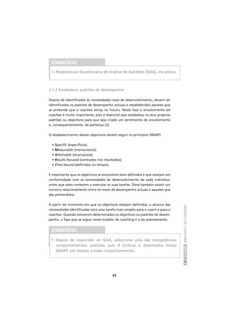 MODELODECOACHINGMÓDULOII
33
2.1.2 Estabelecer padrões de desempenho
Depois de identificadas as necessidades reais de desenvolvimento, devem ser
identificados os padrões de desempenho actuais e estabelecidos aqueles que
se pretende que o coachee atinja no futuro. Neste fase o envolvimento do
coachee é muito importante, pois é essencial que estabeleça os seus próprios
padrões ou objectivos para que seja criado um sentimento de envolvimento
e, consequentemente, de pertença [2].
O estabelecimento desses objectivos devem seguir os princípios SMART:
• Specific (específicos);
• Measurable (mensuráveis);
• Atteinable (alcançáveis);
• Results-focused (centrados nos resultados);
• Time-bound (definidos no tempo).
É importante que os objectivos se encontrem bem definidos e que estejam em
conformidade com as necessidades de desenvolvimento de cada indivíduo,
antes que estes comecem a executar as suas tarefas. Deve também existir um
correcto relacionamento entre os níveis de desempenho actuais e aqueles que
são pretendidos.
A partir do momento em que os objectivos estejam definidos, o alcance das
necessidades identificadas será uma tarefa mais simples para o coach e para o
coachee. Quando estiverem determinados os objectivos ou padrões de desem-
penho, a fase que se segue neste modelo de coaching é a do planeamento.
EXERCÍCIO
1- Responda ao Questionário de Análise de Aptidões (QAA), em anexo.
EXERCÍCIO
1. Depois de responder ao QAA, seleccione uma das competências
comportamentais avaliada com 4 (crítica) e desenvolva metas
SMART em relação a esses comportamentos.
 