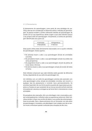 MÓDULOIIMODELODECOACHING
34
2.1.3 Planeamento
O planeamento de aprendizagem, como parte de uma estratégia de coa-
ching, deve ter em consideração os diferentes estilos e métodos de aprendiza-
gem. As pessoas tendem a preferir diferentes métodos de aprendizagem de
acordo com as suas experiências, dando origem a que cada indivíduo possua
o seu próprio estilo de aprendizagem. Actualmente, os estilos de aprendiza-
gem identificados são quatro [2]:
• Activistas • Pragmáticos
• Pensadores • Teóricos
Estes quatro estilos estão directamente relacionados com os quatro métodos
de aprendizagem. Senão vejamos:
• Os activistas levam a cabo a sua aprendizagem através de actividades
concretas;
• Os pensadores levam a cabo a sua aprendizagem através da análise das
várias perspectivas;
• Os pragmáticos levam a cabo a sua aprendizagem através da prática de
novas ideias e técnicas;
• Os teóricos levam a cabo a sua aprendizagem através da revisão de todos
os factos.
Estes métodos comprovam que cada indivíduo pode aprender de diferentes
formas, dependendo do seu estilo de aprendizagem [2].
Um indivíduo com um estilo de aprendizagem activista está associado com
uma aprendizagem activa, através de actividades concretas, sem recorrer a
qualquer tipo de planeamento e correndo riscos permanentemente. Os
activistas respondem de uma forma positiva quando são responsáveis por pro-
jectos ou funções em que necessitam de sair da sua zona de conforto, pois são
entusiastas por natureza e entregam-se de forma fácil e inteiramente a novas
actividades.
Os pensadores são reservados, têm uma abordagem mais conservadora, pen-
sam antecipadamente e reflectem sobre as experiências anteriores. Estes indi-
víduos tendem a fazer uma recolha de dados e uma análise das várias perspec-
tivas encontradas. Para o desenvolvimento de um formando com este estilo
de aprendizagem é necessária uma abordagem mais cuidada, pois não se sen-
tirá muito confortável quando conduzido para situações de alto risco.
 