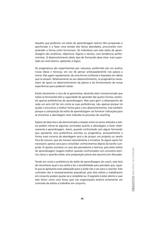 MODELODECOACHINGMÓDULOII
35
Aqueles que preferem um estilo de aprendizagem teórico têm propensão a
aprofundar e a fazer uma revisão dos factos abordados, procurando com-
preender a forma como funcionam. Os indivíduos com este estilo de apren-
dizagem são analíticos, objectivos, lógicos e isentos, com tendências perfec-
cionistas. O desenvolvimento deste tipo de formando deve estar mais supor-
tado ao nível teórico, apelando à lógica.
Os pragmáticos são experimentais por natureza, preferindo pôr em prática
novas ideias e técnicas, em vez de pensar antecipadamente nos passos a
tomar. Eles agem rapidamente, de uma forma confiante e baseados em ideias
que os atraem. Relativamente ao seu desenvolvimento, os pragmáticos neces-
sitam de apoio no desenvolvimento de planos e do fornecimento de novas
experiências para poderem testar.
Existe claramente o risco de se generalizar, devendo estar convencionado que
todos os formandos têm a capacidade de aprender das quatro formas, existin-
do apenas preferências de aprendizagem. Mas para gerir o desempenho de
cada um será útil ter em conta as suas preferências, não apenas porque irá
ajudar a encontrar a melhor forma para o seu desenvolvimento, mas também
porque a composição do estilo de aprendizagem vai fornecer indicações para
se encontrar a abordagem mais indicada no processo de coaching.
Depois de descritos e de demonstrada a relação entre os vários métodos e esti-
los podem retirar-se algumas conclusões quanto à abordagem a fazer relati-
vamente à aprendizagem. Assim, quando confrontado com algum formando
que apresente uma preferência activista ou pragmática, provavelmente a
forma mais correcta de abordagem será a de propor um projecto ou tarefa
fora do comum, que ele tomará naturalmente a iniciativa. Se algum apoio for
necessário apenas será para consolidar conhecimentos depois da tarefa cum-
prida. O oposto acontece no caso dos pensadores e teóricos, pois estes estilos
de aprendizagem reagem melhor quando confrontados com conceitos teóri-
cos claros e quando existe uma preparação prévia dos assuntos em discussão.
Tendo em conta a preferência do estilo de aprendizagem do coach, este terá
de reconhecer qual o seu estilo e ter a sensibilidade para perceber que, aque-
le que se apresenta mais adequado para si pode não o ser para o coachee. Este
contraste não é necessariamente prejudicial, pois dois estilos a trabalharem
em conjunto podem ajustar-se e completar-se. O segredo é estar atento e usar
este factor como uma força, pois nas organizações existirá certamente um
contraste de estilos a trabalhar em conjunto.
 