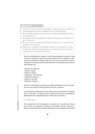 MÓDULOIIMODELODECOACHING
38
Além da necessidade de adequar o tipo de aprendizagem ao estilo de cada
coachee, é importante, nesta fase de planeamento, ter em atenção os 7M’s,
que são um sistema de categorizarão útil, uma vez que vai permitir a identi-
ficação dos recursos que podem estar disponíveis na realização do processo de
aprendizagem [2]:
• Machines / máquinas;
• Money / capital;
• Minutes / tempo;
• Manpower / mão-de-obra;
• Materials / materiais;
• Market / mercado;
• Methods / métodos.
Tendo em consideração o alcance dos métodos abordados nesta fase, é já pos-
sível ter uma noção do desenvolvimento de todo o processo.
A fase seguinte representa um factor determinante no processo de coaching,
que é a motivação – condição que tem de estar presente, pois a qualidade do
desempenho dos colaboradores será o reflexo da sua presença.
2.1.4 Motivação
Até à presente fase foi considerado um número de instrumentos e técnicas
que tinham como objectivo identificar necessidades, apontar objectivos e
planear o desenvolvimento pessoal. Mas depois de ultrapassadas estas etapas
EXERCÍCIO
1. Tendo em conta a matéria abordada, considere qual é o estilo de
aprendizagem que mais se adequa às suas características?
2. Actualmente descreve-se mais como um activista, pensador, teórico
ou pragmático?
3. Considere a mesma questão em relação a alguém que você tem de
gerir ou treinar.
4. De que forma os estilos identificados influenciam a sua forma de
trabalhar em conjunto?
5. Depois de resolvidas as questões anteriores responda ao ques-
tionário de estilos de aprendizagem e, de acordo com os resultados,
compare com as respostas anteriores.
 