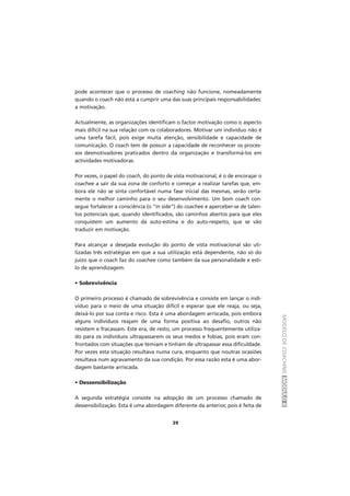 MODELODECOACHINGMÓDULOII
39
pode acontecer que o processo de coaching não funcione, nomeadamente
quando o coach não está a cumprir uma das suas principais responsabilidades:
a motivação.
Actualmente, as organizações identificam o factor motivação como o aspecto
mais difícil na sua relação com os colaboradores. Motivar um indivíduo não é
uma tarefa fácil, pois exige muita atenção, sensibilidade e capacidade de
comunicação. O coach tem de possuir a capacidade de reconhecer os proces-
sos desmotivadores praticados dentro da organização e transformá-los em
actividades motivadoras.
Por vezes, o papel do coach, do ponto de vista motivacional, é o de encorajar o
coachee a sair da sua zona de conforto e começar a realizar tarefas que, em-
bora ele não se sinta confortável numa fase inicial das mesmas, serão certa-
mente o melhor caminho para o seu desenvolvimento. Um bom coach con-
segue fortalecer a consciência (o “in side”) do coachee e aperceber-se de talen-
tos potenciais que, quando identificados, são caminhos abertos para que eles
conquistem um aumento da auto-estima e do auto-respeito, que se vão
traduzir em motivação.
Para alcançar a desejada evolução do ponto de vista motivacional são uti-
lizadas três estratégias em que a sua utilização está dependente, não só do
juízo que o coach faz do coachee como também da sua personalidade e esti-
lo de aprendizagem.
• Sobrevivência
O primeiro processo é chamado de sobrevivência e consiste em lançar o indi-
víduo para o meio de uma situação difícil e esperar que ele reaja, ou seja,
deixá-lo por sua conta e risco. Esta é uma abordagem arriscada, pois embora
alguns indivíduos reajam de uma forma positiva ao desafio, outros não
resistem e fracassam. Este era, de resto, um processo frequentemente utiliza-
do para os indivíduos ultrapassarem os seus medos e fobias, pois eram con-
frontados com situações que temiam e tinham de ultrapassar essa dificuldade.
Por vezes esta situação resultava numa cura, enquanto que noutras ocasiões
resultava num agravamento da sua condição. Por essa razão esta é uma abor-
dagem bastante arriscada.
• Dessensibilização
A segunda estratégia consiste na adopção de um processo chamado de
dessensibilização. Esta é uma abordagem diferente da anterior, pois é feita de
 