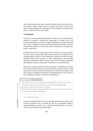 MÓDULOIIMODELODECOACHING
40
uma forma progressiva, em que o coachee é levado a sair da sua zona de con-
forto passo a passo. Embora seja um processo mais lento, torna-se mais
seguro. Nesta estratégia são realizadas diversas simulações de situações pos-
síveis no desempenho das suas funções.
• Visualização
Por último, a terceira estratégia que pode ser usada com vista a causar efeitos
positivos no coachee, é chamada de visualização ou imagem. Este é um
processo utilizado para contrariar a imagem negativa que o coachee pode ter
de si. Assim, o indivíduo com este tipo de preocupações é incitado a visualizar
mentalmente imagens de sucesso, bem como os sentimentos e emoções asso-
ciados a esses êxitos.
É importante referir que o facto de se centrar a atenção no sucesso não signi-
fica que o mesmo seja garantido. Mas actualmente este é um método com re-
sultados bastante positivos no meio desportivo, existindo já estudos de imple-
mentação deste mesmo processo no meio organizacional com resultados
igualmente satisfatórios. Neste contexto, trata-se de um método que embora
não assegure o sucesso, pode auxiliar eficazmente na sua obtenção [5].
Aquilo que é essencial reter nesta fase do modelo é a importância da criação
de um bom nível de confiança no coachee, de modo a que este atinja um nível
superior de motivação. Depois de estar presente o elemento motivação, a fase
que se segue no modelo de coaching é a da implementação, onde o coach uti-
liza competências, delega e monitoriza o desempenho.
2.1.5 Implementação
A etapa da implementação consiste na aplicação dos planos que foram previ-
amente formulados. Esta é a ocasião em que vão ser delegadas tarefas e
responsabilidades ao coachee, com o objectivo de proporcionar novas expe-
riências e oportunidades de aprendizagem.
QUESTÕES
1. De acordo com a sua experiência profissional, descreva uma situa-
ção para cada uma das estratégias motivacionais abordadas.
2. Qual foi a eficácia de cada uma delas?
3. Qual das estratégias utilizadas prefere para motivar os funcionários
que estão à sua responsabilidade?
 