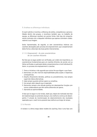 MODELODECOACHINGMÓDULOII
43
7. Enaltece as diferenças individuais.
O coach admite e incentiva a diferença de estilos, competências e persona-
lidades dentro dos grupos, e reconhece também que, no trabalho de
equipa, as diferenças resultam em pontos fortes. Este tipo de comporta-
mento contrasta com o daqueles indivíduos que apenas contratam colabo-
radores à sua imagem.
Serão representadas, de seguida, as sete características relativas aos
coachees abrangidos pelo processo de empowerment, que complementam
desta forma a descrição das duas partes intervenientes.
2.1.5.2 Empowered – As sete características
de um coachee eficiente
Na lista que se segue podem ser verificadas, por ordem de importância, as
características fundamentais para um coachee eficiente, de acordo com as
falhas verificadas na aplicação destes comportamentos a nível individual [2].
Assim, no processo de empowerment o coachee:
1. Toma a iniciativa e não aguarda que outros lhe que digam o que fazer;
2. Demonstra um alto nível de responsabilidade pelas acções e respectivas
consequências;
3. Desafia eficazmente decisões, políticas ou procedimentos, mas sempre
sugerindo ideias alternativas;
4. Sabe sempre quando solicitar apoio ou conselhos;
5. Vai sempre além daquilo que é esperado;
6. Demonstra sempre uma atitude positiva em desempenhar funções com
outros colaboradores que têm estilos diferentes de operar;
7. Aproveita as oportunidades.
A fase que se segue é a da revisão, dado que, depois de realizada esta fase
de implementação se pretende alcançar uma melhoria contínua do desem-
penho. É através da monitorização do desenvolvimento dos resultados
esperados que o coach torna possível essa melhoria ao longo do tempo.
2.1.6 Revisão
A revisão é a última etapa deste modelo de coaching. Esta é uma fase com
 