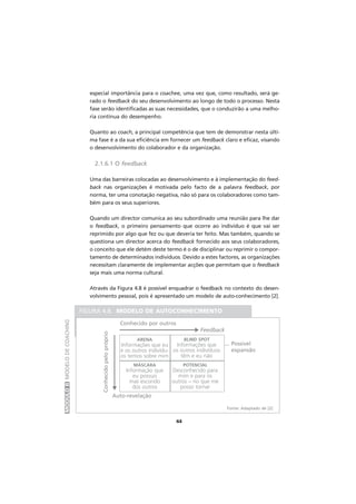 MÓDULOIIMODELODECOACHING
44
especial importância para o coachee, uma vez que, como resultado, será ge-
rado o feedback do seu desenvolvimento ao longo de todo o processo. Nesta
fase serão identificadas as suas necessidades, que o conduzirão a uma melho-
ria contínua do desempenho.
Quanto ao coach, a principal competência que tem de demonstrar nesta últi-
ma fase é a da sua eficiência em fornecer um feedback claro e eficaz, visando
o desenvolvimento do colaborador e da organização.
2.1.6.1 O feedback
Uma das barreiras colocadas ao desenvolvimento e à implementação do feed-
back nas organizações é motivada pelo facto de a palavra feedback, por
norma, ter uma conotação negativa, não só para os colaboradores como tam-
bém para os seus superiores.
Quando um director comunica ao seu subordinado uma reunião para lhe dar
o feedback, o primeiro pensamento que ocorre ao indivíduo é que vai ser
reprimido por algo que fez ou que deveria ter feito. Mas também, quando se
questiona um director acerca do feedback fornecido aos seus colaboradores,
o conceito que ele detém deste termo é o de disciplinar ou reprimir o compor-
tamento de determinados indivíduos. Devido a estes factores, as organizações
necessitam claramente de implementar acções que permitam que o feedback
seja mais uma norma cultural.
Através da Figura 4.8 é possivel enquadrar o feedback no contexto do desen-
volvimento pessoal, pois é apresentado um modelo de auto-conhecimento [2].
FIGURA 4.8. MODELO DE AUTOCONHECIMENTO
Fonte: Adaptado de [2]
Conhecido por outros
Conhecidopelopróprio
Feedback
... Possivel
expansão
Auto-revelação
ARENA
Informações que eu
e os outros indivídu-
os temos sobre mim
BLIND SPOT
Informações que
os outros indivíduos
têm e eu não
MÁSCARA
Informação que
eu possuo
mas escondo
dos outros
POTENCIAL
Desconhecido para
mim e para os
outros – no que me
posso tornarM
M
 
