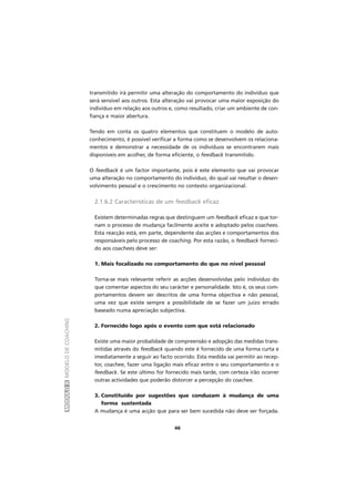 MÓDULOIIMODELODECOACHING
46
transmitido irá permitir uma alteração do comportamento do indivíduo que
será sensível aos outros. Esta alteração vai provocar uma maior exposição do
indivíduo em relação aos outros e, como resultado, criar um ambiente de con-
fiança e maior abertura.
Tendo em conta os quatro elementos que constituem o modelo de auto-
conhecimento, é possível verificar a forma como se desenvolvem os relaciona-
mentos e demonstrar a necessidade de os indivíduos se encontrarem mais
disponíveis em acolher, de forma eficiente, o feedback transmitido.
O feedback é um factor importante, pois é este elemento que vai provocar
uma alteração no comportamento do indivíduo, do qual vai resultar o desen-
volvimento pessoal e o crescimento no contexto organizacional.
2.1.6.2 Características de um feedback eficaz
Existem determinadas regras que destinguem um feedback eficaz e que tor-
nam o processo de mudança facilmente aceite e adoptado pelos coachees.
Esta reacção está, em parte, dependente das acções e comportamentos dos
responsáveis pelo processo de coaching. Por esta razão, o feedback forneci-
do aos coachees deve ser:
1. Mais focalizado no comportamento do que no nível pessoal
Torna-se mais relevante referir as acções desenvolvidas pelo indivíduo do
que comentar aspectos do seu carácter e personalidade. Isto é, os seus com-
portamentos devem ser descritos de uma forma objectiva e não pessoal,
uma vez que existe sempre a possibilidade de se fazer um juízo errado
baseado numa apreciação subjectiva.
2. Fornecido logo após o evento com que está relacionado
Existe uma maior probalidade de compreensão e adopção das medidas trans-
mitidas através do feedback quando este é fornecido de uma forma curta e
imediatamente a seguir ao facto ocorrido. Esta medida vai permitir ao recep-
tor, coachee, fazer uma ligação mais eficaz entre o seu comportamento e o
feedback. Se este último for fornecido mais tarde, com certeza irão ocorrer
outras actividades que poderão distorcer a percepção do coachee.
3. Constituído por sugestões que conduzam à mudança de uma
forma sustentada
A mudança é uma acção que para ser bem sucedida não deve ser forçada.
 