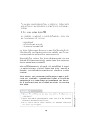 MODELODECOACHINGMÓDULOII
47
Por esta razão, o objectivo do coach deve ser o de tornar o feedback aceite
pelo coachee, para que este adopte os comportamentos e atitudes pre-
tendidas.
4. Deve ter em conta a técnica ABC
Um método útil a ser adoptado no contexto do feedback é a técnica ABC,
que é constituída por três elementos:
∑ • Action (acções);
∑ • Behaviour (comportamentos);
∑ • Consequences (consequências).
Esta técnica, ABC, começa por descrever o contexto global das acções do indi-
víduo, de seguida especifica os comportamentos praticados e, por fim, des-
creve as consequências resultantes desse seu comportamento.
O comentário final, resultante desta técnica, não é apresentado como uma
declaração definitiva de causa efeito. Em vez disso, é sugerido ao coachee que
descreva as suas próprias conclusões [2].
A técnica ABC é especialmente útil quando existe a possibilidade de o coach
e o coachee se tornarem emocionais. Através desta técnica é garantida a
descrição, a contextualização do comportamento e a isenção de conteúdo
emocional.
Mesmo quando o coach cumpre estas condições, existe um aspecto funda-
mental a ser considerado: a necessidade deste feedback ser fornecido ao
coachee de uma forma regular. Só assim será possível apoiar o seu desempe-
nho de uma forma contínua, pois o feedback não pode ser visto como uma
acção isolada.
QUESTÕES
1. Quando foi a última vez que deu e/ou recebeu feedback na sua
organização?
2. Qual a abertura na sua organização para a ideia de se dar feedback
em relação ao desempenho obtido?
3. Na sua opinião, de que forma o feedback iria melhorar o desempe-
nho da sua organização?
 