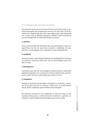 MODELODECOACHINGMÓDULOII
49
2.1.6.4 Categorização dos estilos de revisão
O processo de revisão não acontece de uma forma natural para todos os ele-
mentos abrangidos pelo programa de coaching. Por esta razão, foi desen-
volvida uma categorização dos estilos. Essa categorização está relacionada
com o modo como os indivíduos abordam a reflexão e fazem a revisão da
sua aprendizagem [8]. Os estilos identificados são quatro:
1. Intuitivo
Ocorre quando existe uma preferência por uma aprendizagem a partir de
experiências, mas não de uma forma consciente e deliberada. Ou seja,
assume-se a aprendizagem como resultado da função desempenhada.
2. Incidental
Acontece quando a aprendizagem depende da possibilidade da ocorrência
de incidentes, inspirando, desta forma, não só a aprendizagem como tam-
bém a revisão.
3. Retrospectivo
A preferência por este tipo de abordagem acontece quando se relembram
experiências passadas com o intuito de se retirarem algumas lições, especial-
mente a partir de erros ou dificuldades que tenham ocorrido.
4. Prospectivo
Abrange os elementos da abordagem retrospectiva e acrescenta a realiza-
ção de um plano que tem em atenção o modo como os acontecimentos
futuros podem representar oportunidades de aprendizagem.
No coaching é essencial ter em consideração os estilos que cada um dos
coachees prefere, pois é a melhor forma de os estimular a aprender e a
antecipar as oportunidades de aprendizagem para futuras acções.
 