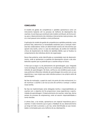 MÓDULOIIMODELODECOACHING
50
CONCLUSÃO
O modelo de gestão de competências e aptidões apresenta-se como um
instrumento bastante útil no processo de melhoria de desempenho dos
coachees. As seis fases que constituem este modelo contribuem, de forma acti-
va, para o desenvolvimento dos indivíduos intervenientes neste processo, não
só a nível pessoal como também a nível profissional.
A aplicação do modelo de gestão de competências e aptidões pretende, numa
primeira fase, determinar as necessidades existentes para a evolução indivi-
dual dos colaboradores. Existe um determinado número de instrumentos que
apoiam esta tarefa, como é o caso da observação, da análise de incidentes
críticos do Questionário de Análise de Aptidões (QAA), que se focaliza no
comportamento dos indivíduos dentro da organização.
Numa fase posterior, serão identificadas as necessidades reais de desenvolvi-
mento, onde se apresentam os padrões de desempenho actuais e são esta-
belecidos aqueles que se pretende que o coachee atinja no futuro.
A fase que se segue é a do planeamento de aprendizagem, que, integrada
numa estratégia de coaching, deve ter em consideração os diferentes estilos e
métodos de aprendizagem. De facto, verifica-se uma tendência para as pes-
soas preferirem diferentes métodos de aprendizagem de acordo com as suas
experiências, o que origina que cada indivíduo possua o seu próprio estilo de
aprendizagem.
Na fase da motivação, o papel do coach, do ponto de vista motivacional, é o
de incentivar o coachee a sair da sua zona de conforto e começar a realizar
novas tarefas.
Na fase da implementação serão delegadas tarefas e responsabilidades ao
coachee com o objectivo de lhe proporcionar novas experiências e oportu-
nidades de aprendizagem. O desenvolvimento do coachee, nesta fase, deriva
sempre do processo de empowering, onde vai assumir responsabilidades e
tomar decisões.
A última fase, a da revisão, apresenta-se com especial importância para o
coachee. É neste momento que se gera o feedback do seu desenvolvimento
ao longo de todo o processo e, por isso, serão identificadas as suas necessi-
dades e orientações para uma melhoria do seu desempenho.
 
