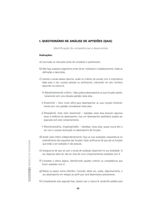 MÓDULOIIMODELODECOACHING
52
I. QUESTIONÁRIO DE ANÁLISE DE APTIDÕES (QAA)
Identificação de competências a desenvolver
Instruções:
a) Leia todas as instruções antes de completar o questionário.
b) Não faça qualquer julgamento antes de ler, individual e cuidadosamente, todas as
definições e descrições.
c) Usando a escala abaixo descrita, avalie os critérios de acordo com a importância
dada para o seu sucesso pessoal ou profissional, colocando um dos números
seguintes na coluna A:
4 Absolutamente crítico – Não poderia desempenhar as suas funções satisfa-
toriamente sem uma elevada aptidão nesta área.
3 Essencial – Seria muito difícil para desempenhar as suas funções eficiente-
mente sem uma aptidão considerável nesta área.
2 Desejável, mas não essencial – Aptidões nesta área levariam algumas
vezes à melhoria do desempenho, mas um desempenho satisfatório poderá ser
esperado sem este comportamento.
1 Desnecessário, inapropriado – Aptidões, nesta área, quase nunca têm a
ver com o sucesso alcançado no desempenho de funções.
d) Avalie cada critério independentemente. Faça as suas avaliações, baseando-se no
entendimento dos requisitos das funções. Deve certificar-se de que são as funções
que estão a ser avaliadas e não pessoas.
e) Assegure-se de que vai usar a escala de avaliação disponível na sua totalidade. O
seu objectivo deve ser não ter mais de cinco comportamentos avaliados com 4.
f) Complete a última página, identificando aqueles critérios ou competências que
foram avaliados com 4.
g) Repita os passos acima referidos. Contudo, desta vez, avalie, objectivamente, o
seu desempenho em relação ao perfil que você desenvolveu previamente.
h) Completando esta segunda fase, deverá usar a coluna B, sendo-lhe pedido para
 