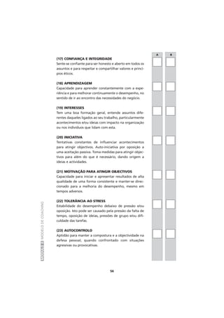 MÓDULOIIMODELODECOACHING
(17) CONFIANÇA E INTEGRIDADE
Sente-se confiante para ser honesto e aberto em todos os
assuntos e para respeitar e compartilhar valores e princí-
pios éticos.
(18) APRENDIZAGEM
Capacidade para aprender constantemente com a expe-
riência e para melhorar continuamente o desempenho, no
sentido de ir ao encontro das necessidades do negócio.
(19) INTERESSES
Tem uma boa formação geral, entende assuntos dife-
rentes daqueles ligados ao seu trabalho, particularmente
acontecimentos e/ou ideias com impacto na organização
ou nos indivíduos que lidam com esta.
(20) INICIATIVA
Tentativas constantes de influenciar acontecimentos
para atingir objectivos. Auto-iniciativa por oposição a
uma aceitação passiva. Toma medidas para atingir objec-
tivos para além do que é necessário, dando origem a
ideias e actividades.
(21) MOTIVAÇÃO PARA ATINGIR OBJECTIVOS
Capacidade para iniciar e apresentar resultados de alta
qualidade de uma forma consistente e manter-se direc-
cionado para a melhoria do desempenho, mesmo em
tempos adversos.
(22) TOLERÂNCIA AO STRESS
Estabilidade do desempenho debaixo de pressão e/ou
oposição. Isto pode ser causado pela pressão da falta de
tempo, oposição de ideias, pressões de grupo e/ou difi-
culdade das tarefas.
(23) AUTOCONTROLO
Aptidão para manter a compostura e a objectividade na
defesa pessoal, quando confrontado com situações
agressivas ou provocativas.
A B
56
 
