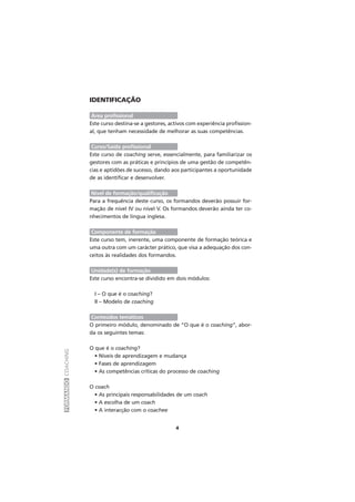 FORMANDOCOACHING
4
IDENTIFICAÇÃO
Área profissional
Este curso destina-se a gestores, activos com experiência profission-
al, que tenham necessidade de melhorar as suas competências.
Curso/Saída profissional
Este curso de coaching serve, essencialmente, para familiarizar os
gestores com as práticas e princípios de uma gestão de competên-
cias e aptidões de sucesso, dando aos participantes a oportunidade
de as identificar e desenvolver.
Nível de formação/qualificação
Para a frequência deste curso, os formandos deverão possuir for-
mação de nível IV ou nível V. Os formandos deverão ainda ter co-
nhecimentos de língua inglesa.
Componente de formação
Este curso tem, inerente, uma componente de formação teórica e
uma outra com um carácter prático, que visa a adequação dos con-
ceitos às realidades dos formandos.
Unidade(s) de formação
Este curso encontra-se dividido em dois módulos:
I – O que é o coaching?
II – Modelo de coaching
Conteúdos temáticos
O primeiro módulo, denominado de “O que é o coaching”, abor-
da os seguintes temas:
O que é o coaching?
• Níveis de aprendizagem e mudança
• Fases de aprendizagem
• As competências críticas do processo de coaching
O coach
• As principais responsabilidades de um coach
• A escolha de um coach
• A interacção com o coachee
 