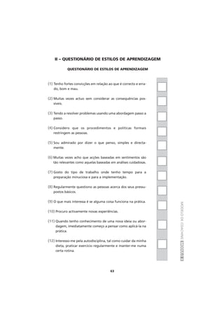 MODELODECOACHINGMÓDULOII
II – QUESTIONÁRIO DE ESTILOS DE APRENDIZAGEM
QUESTIONÁRIO DE ESTILOS DE APRENDIZAGEM
(1) Tenho fortes convicções em relação ao que é correcto e erra-
do, bom e mau.
(2) Muitas vezes actuo sem considerar as consequências pos-
síveis.
(3) Tendo a resolver problemas usando uma abordagem passo a
passo.
(4) Considero que os procedimentos e políticas formais
restringem as pessoas.
(5) Sou admirado por dizer o que penso, simples e directa-
mente.
(6) Muitas vezes acho que acções baseadas em sentimentos são
tão relevantes como aquelas baseadas em análises cuidadosas.
(7) Gosto do tipo de trabalho onde tenho tempo para a
preparação minuciosa e para a implementação.
(8) Regularmente questiono as pessoas acerca dos seus pressu-
postos básicos.
(9) O que mais interessa é se alguma coisa funciona na prática.
(10) Procuro activamente novas experiências.
(11) Quando tenho conhecimento de uma nova ideia ou abor-
dagem, imediatamente começo a pensar como aplicá-la na
prática.
(12) Interesso-me pela autodisciplina, tal como cuidar da minha
dieta, praticar exercício regularmente e manter-me numa
certa rotina.
63
 