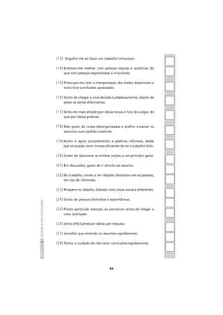 MÓDULOIIMODELODECOACHING
(13) Orgulho-me ao fazer um trabalho minucioso.
(14) Entendo-me melhor com pessoas lógicas e analíticas do
que com pessoas espontâneas e irracionais.
(15) Preocupo-me com a interpretação dos dados disponíveis e
evito tirar conclusões apressadas.
(16) Gosto de chegar a uma decisão cuidadosamente, depois de
pesar as várias alternativas.
(17) Sinto-me mais atraído por ideias novas e fora do vulgar, do
que por ideias práticas.
(18) Não gosto de coisas desorganizadas e prefiro encaixar os
assuntos num padrão coerente.
(19) Aceito e apoio procedimentos e políticas informais, desde
que encaradas como formas eficientes de ter o trabalho feito.
(20) Gosto de relacionar as minhas acções a um princípio geral.
(21) Em discussões, gosto de ir directo ao assunto.
(22) No trabalho, tendo a ter relações distantes com as pessoas,
em vez de informais.
(23) Prospero no desafio, lidando com coisas novas e diferentes.
(24) Gosto de pessoas divertidas e espontâneas.
(25) Presto particular atenção ao pormenor antes de chegar a
uma conclusão.
(26) Acho difícil produzir ideias por impulso.
(27) Acredito que entendo os assuntos rapidamente.
(28) Tenho o cuidado de não tecer conclusões rapidamente.
64
 