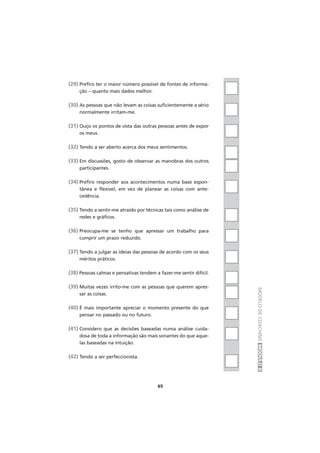 MODELODECOACHINGMÓDULOII
(29) Prefiro ter o maior número possível de fontes de informa-
ção – quanto mais dados melhor.
(30) As pessoas que não levam as coisas suficientemente a sério
normalmente irritam-me.
(31) Ouço os pontos de vista das outras pessoas antes de expor
os meus.
(32) Tendo a ser aberto acerca dos meus sentimentos.
(33) Em discussões, gosto de observar as manobras dos outros
participantes.
(34) Prefiro responder aos acontecimentos numa base espon-
tânea e flexível, em vez de planear as coisas com ante-
cedência.
(35) Tendo a sentir-me atraído por técnicas tais como análise de
redes e gráficos.
(36) Preocupa-me se tenho que apressar um trabalho para
cumprir um prazo reduzido.
(37) Tendo a julgar as ideias das pessoas de acordo com os seus
méritos práticos.
(38) Pessoas calmas e pensativas tendem a fazer-me sentir difícil.
(39) Muitas vezes irrito-me com as pessoas que querem apres-
sar as coisas.
(40) É mais importante apreciar o momento presente do que
pensar no passado ou no futuro.
(41) Considero que as decisões baseadas numa análise cuida-
dosa de toda a informação são mais sonantes do que aque-
las baseadas na intuição.
(42) Tendo a ser perfeccionista.
65
 