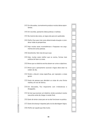 (43) Em discussões, normalmente produzo muitas ideias espon-
tâneas.
(44) Em reuniões, apresento ideias práticas e realistas.
(45) Na maioria das vezes, as regras são para ser quebradas.
(46) Prefiro ficar para trás numa determinada situação e consi-
derar todas as perspectivas.
(47) Vejo muitas vezes inconsistências e fraquezas nos argu-
mentos de outras pessoas.
(48) Geralmente, falo mais do que ouço.
(49) Vejo, muitas vezes melhor que os outros, formas mais
práticas de fazer as coisas.
(50) Penso que os relatórios escritos devem ser curtos e objectivos.
(51) Penso que o pensamento racional e lógico deve estar na
ordem do dia.
(52) Tendo a discutir coisas específicas, por oposição a coisas
gerais.
(53) Gosto de pessoas que abordem as coisas de uma forma
realista, em vez de teórica.
(54) Em discussões, fico impaciente com irrelevâncias e
divagações.
(55) Se tiver que escrever um relatório, tendo a produzir muitos
rascunhos antes de chegar à versão final.
(56) Gosto de tentar coisas para ver se elas funcionam na prática.
(57) Gosto de alcançar respostas pela via da abordagem lógica.
(58) Prefiro ser aquele que fala muito.
MÓDULOIIMODELODECOACHING
66
 