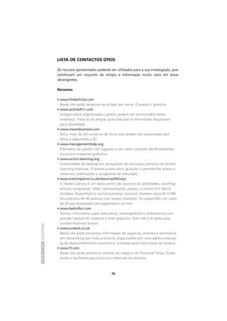 EXERCÍCIOSCOACHING
76
LISTA DE CONTACTOS ÚTEIS
Os recursos apresentados poderão ser utilizados para a sua investigação, pois
constituem um conjunto de artigos e informação muito úteis em áreas
abrangentes.
Recursos
• www.findarticles.com
Neste site pode pesquisar-se artigos por tema. O acesso é gratuito.
• www.articles911.com
Artigos sobre organização e gestão podem ser encontrados neste
endereço. Trata-se de artigos gratuitos que se encontram disponíveis
para download.
• www.meansbusiness.com
Inclui mais de mil sumários de livros que podem ser pesquisados por
tema e adquiridos a $2.
• www.managementhelp.org
Biblioteca de gestão com ligações a um vasto conjunto de ferramentas,
recursos e materiais gratuitos.
• www.action-learning.org
Comunidade de pessoas em programas de educação contínua do Action
Learning Institute. O acesso a este site é gratuito e permite-lhe acesso a
materiais, publicações e programas de educação.
• www.trainingzone.co.uk/resources/library/
A Toolkit Library é um vasto centro de recursos de actividades, briefings,
anexos, programas, slides, apresentações, papers, e outros (em Word,
Acrobat, PowerPoint e outros formatos comuns). Existem cerca de 3 500
documentos de 40 autores com acesso imediato. As cargas têm um custo
de £5 por download com pagamento on-line.
• www.bestofbiz.com
Serviço informativo para executivos, investigadores e empresários com
grande riqueza de material e links gratuitos. Este site é dirigido pela
London Business School
• www.scotent.co.uk
Neste site pode encontrar informação de negócios, eventos e seminários
em networking por toda a Escócia, organizados por uma agência escoce-
sa de desenvolvimento económico, fundada pelos Executivos da Escócia.
• www.ft.com
Neste site pode encontrar notícias de negócio do Financial Times. Existe
ainda a facilidade para procurar materiais do arquivo.
 