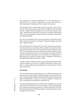 EXERCÍCIOSCOACHING
78
And, according to a survey by Manchester Inc., an HR consulting firm in
Jacksonville, Fla., 59 percent of organizations currently offer coaching or
other developmental counseling to their managers and executives.
The downsizing trend a decade ago spurred the growth of the coaching
industry. “When downsizing occurred in the early 1990s, positions that would
lead you to higher levels [and] prepare you for more senior positions went
away”, explains Rodney Warrenfeltz, executive vice president at Manchester.
“There was a big gap between senior executives running the company and
the operational people”.
Now, the low unemployment rate is forcing companies to find people and put
them in jobs for which they’re not prepared. “When that happens, they need
help”, Warrenfeltz adds.
Also contributing to the rapid growth is the drastic change in the perception
of coaching. Not only are companies offering coaches to managers, but man-
agers are also asking for them. “Ten years ago, it was almost a personal indict-
ment. If you were told you needed a coach there must be something wrong
with you”, says David B. Peterson, senior vice president of coaching services at
Personnel Decisions International, an HR consulting firm headquartered in
Minneapolis, and co-author of Leader As Coach: Strategies for Coaching and
Developing Others (Personnel Decisions, 1996).
“Today”, he adds, “virtually everyone is aware that they need constant devel-
opment to keep pace. It’s more of a competitive advantage to have your own
coach. A coach provides personal attention that is often lacking in today’s
work environment”.
The benefits
The most frequent reasons why people seek or are offered coaching include
learning how to become a leader, leveraging strengths, communicating more
clearly, developing selfconfidence, dealing with difficult people and assuming
greater responsibilities, according to Jan Austin, president of Potential at
Work, a coaching and consulting firm in Rochester, N.Y.
The Investment Management Group of Bank One in Glendale, Ariz., has used
corporate coaches since last June. “The participants in the coaching program
have experienced greater job satisfaction, improved performance and have
been better able to deal with difficult situations”, says Doreen Pollack, project
manager and internal coach.
 