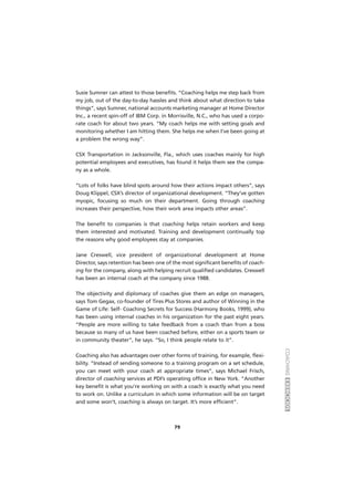 COACHINGEXERCÍCIOS
79
Susie Sumner can attest to those benefits. “Coaching helps me step back from
my job, out of the day-to-day hassles and think about what direction to take
things”, says Sumner, national accounts marketing manager at Home Director
Inc., a recent spin-off of IBM Corp. in Morrisville, N.C., who has used a corpo-
rate coach for about two years. “My coach helps me with setting goals and
monitoring whether I am hitting them. She helps me when I’ve been going at
a problem the wrong way”.
CSX Transportation in Jacksonville, Fla., which uses coaches mainly for high
potential employees and executives, has found it helps them see the compa-
ny as a whole.
“Lots of folks have blind spots around how their actions impact others”, says
Doug Klippel, CSX’s director of organizational development. “They’ve gotten
myopic, focusing so much on their department. Going through coaching
increases their perspective, how their work area impacts other areas”.
The benefit to companies is that coaching helps retain workers and keep
them interested and motivated. Training and development continually top
the reasons why good employees stay at companies.
Jane Creswell, vice president of organizational development at Home
Director, says retention has been one of the most significant benefits of coach-
ing for the company, along with helping recruit qualified candidates. Creswell
has been an internal coach at the company since 1988.
The objectivity and diplomacy of coaches give them an edge on managers,
says Tom Gegax, co-founder of Tires Plus Stores and author of Winning in the
Game of Life: Self- Coaching Secrets for Success (Harmony Books, 1999), who
has been using internal coaches in his organization for the past eight years.
“People are more willing to take feedback from a coach than from a boss
because so many of us have been coached before, either on a sports team or
in community theater”, he says. “So, I think people relate to it”.
Coaching also has advantages over other forms of training, for example, flexi-
bility. “Instead of sending someone to a training program on a set schedule,
you can meet with your coach at appropriate times”, says Michael Frisch,
director of coaching services at PDI’s operating office in New York. “Another
key benefit is what you’re working on with a coach is exactly what you need
to work on. Unlike a curriculum in which some information will be on target
and some won’t, coaching is always on target. It’s more efficient”.
 