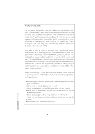 EXERCÍCIOSCOACHING
80
How to select a coach
The increasing demand for coaching makes it an attractive occupa-
tion. Unfortunately, there are no established standards for the
coaching field, and too many people who call themselves coaches
simply aren’t qualified, according to David B. Peterson, senior vice
president of coaching services at PDI, an HR consulting firm head-
quartered in Minneapolis, and coauthor of Leader As Coach:
Strategies for Coaching and Developing Others (Personnel
Decisions International, 1996).
One way to find a coach is through the International Coach
Federation (ICF) in Washington, D.C., which has a certification pro-
gram. Marcia Reynolds, president of the ICF, explains, “Right now
we have two levels: professional certified coach, which requires at
least 750 hours of direct client contact, and master certified coach,
which requires 2,500 hours, 200 coaching-specific classroom hours,
referrals and an exam. All levels must agree to an ethics policy as
well”. Reynolds also says another certification is planned for inter-
nal corporate coaches.
When interviewing a coach, Peterson and Michael Frisch, director
of coaching services at PDI in New York, recommend asking the fol-
lowing questions:
• Who have you worked with? What types of organizations and
jobs and levels?
• What kind of results do you like to see?
• What processes do you build in to ensure you get results?
• What kind of assessment will we go through to focus on the
right things for me?
• What is your approach to help me learn new things?
• How can we know we have achieved what we set out to
achieve?
• Who would you turn down and why?
 